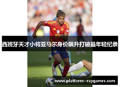 西班牙天才小将亚马尔身价飙升打破最年轻纪录