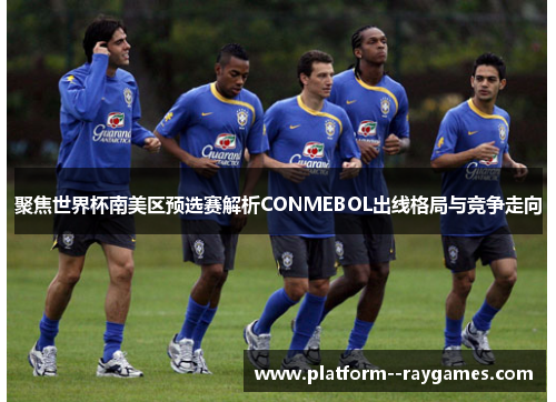 聚焦世界杯南美区预选赛解析CONMEBOL出线格局与竞争走向